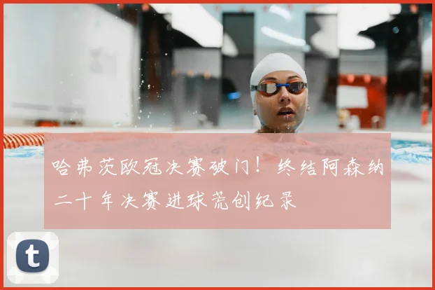 哈弗茨欧冠决赛破门！终结阿森纳二十年决赛进球荒创纪录