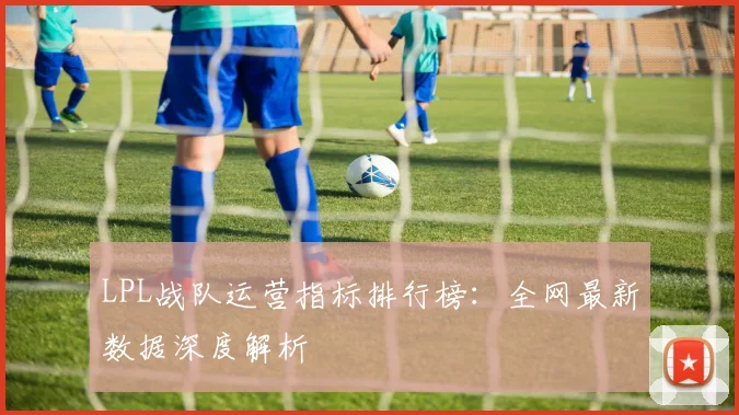 LPL战队运营指标排行榜：全网最新数据深度解析