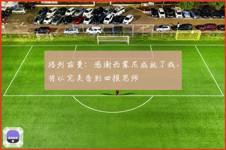 格列兹曼：感谢西蒙尼成就了我，将以完美告别回报恩师