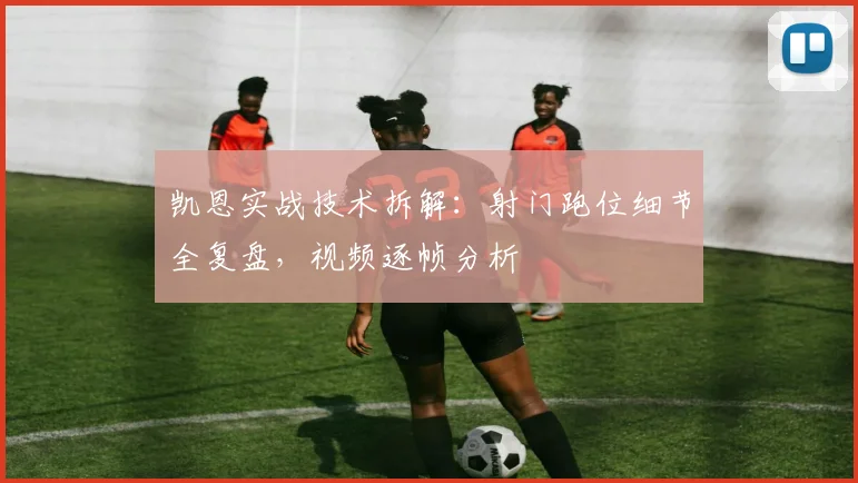 凯恩实战技术拆解：射门跑位细节全复盘，视频逐帧分析