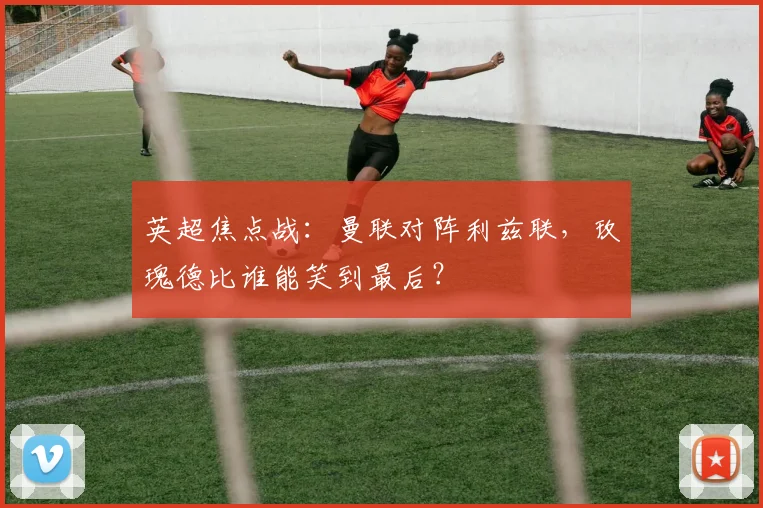 英超焦点战：曼联对阵利兹联，玫瑰德比谁能笑到最后？