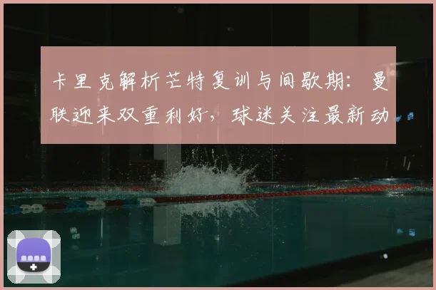卡里克解析芒特复训与间歇期：曼联迎来双重利好，球迷关注最新动态