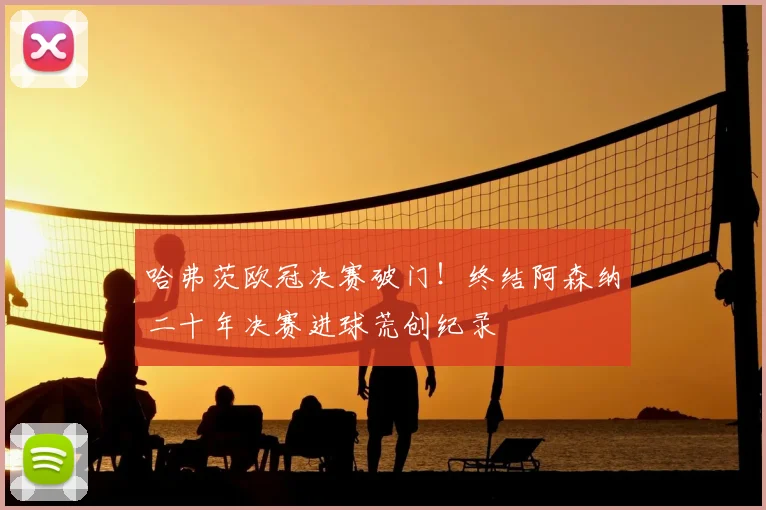 哈弗茨欧冠决赛破门!终结阿森纳二十年决赛进球荒创纪录