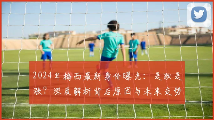 2024年梅西最新身价曝光：是跌是涨？深度解析背后原因与未来走势