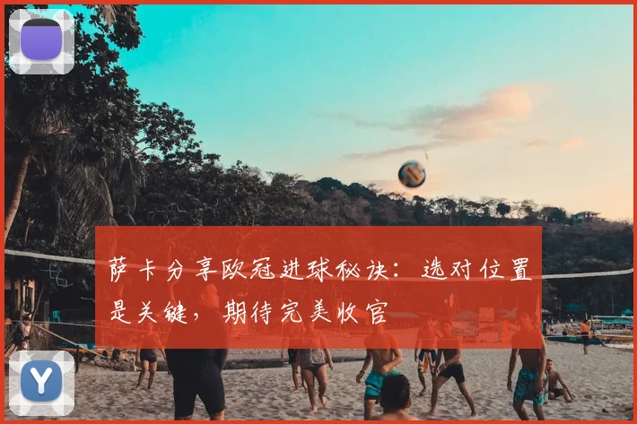 萨卡分享欧冠进球秘诀：选对位置是关键，期待完美收官