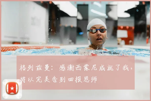格列兹曼：感谢西蒙尼成就了我，将以完美告别回报恩师